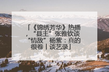 《锦绣芳华》热播，“县主”张雅钦谈“情敌”杨紫：真的很卷丨谈艺录