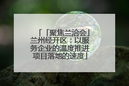「聚焦兰洽会」兰州经开区：以服务企业的温度推进项目落地的速度