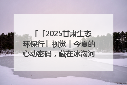 「2025甘肃生态环保行」视觉｜今夏的心动密码，藏在冰沟河的潋滟波光里