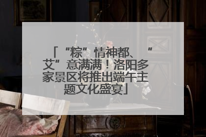 “粽”情神都、“艾”意满满！洛阳多家景区将推出端午主题文化盛宴
