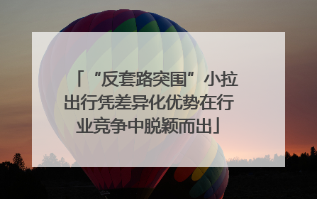 “反套路突围”小拉出行凭差异化优势在行业竞争中脱颖而出