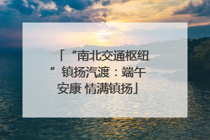“南北交通枢纽”镇扬汽渡：端午安康 情满镇扬