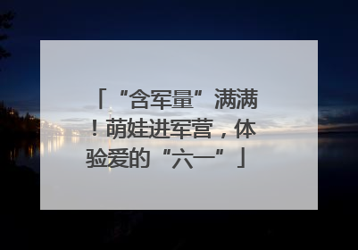 “含军量”满满！萌娃进军营，体验爱的“六一”