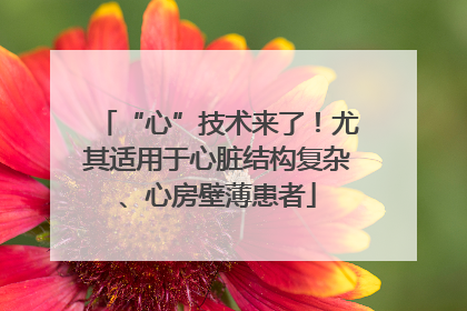 “心”技术来了！尤其适用于心脏结构复杂、心房壁薄患者