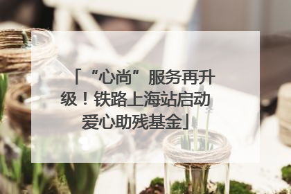 “心尚”服务再升级！铁路上海站启动爱心助残基金