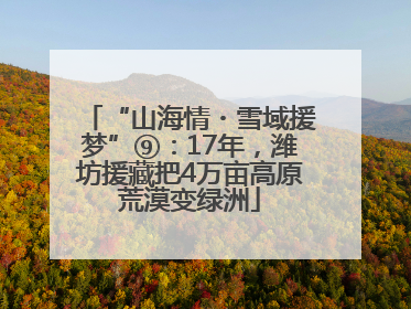 “山海情・雪域援梦”⑨：17年，潍坊援藏把4万亩高原荒漠变绿洲