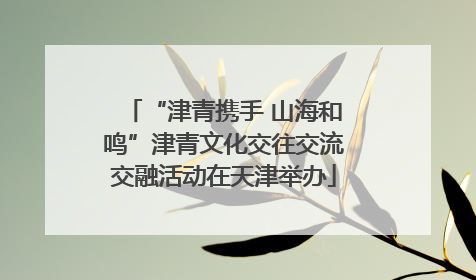 “津青携手 山海和鸣”津青文化交往交流交融活动在天津举办