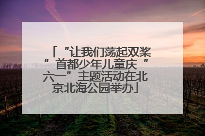 “让我们荡起双桨”首都少年儿童庆“六一”主题活动在北京北海公园举办