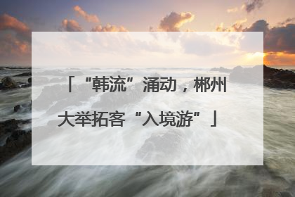 “韩流”涌动，郴州大举拓客“入境游”