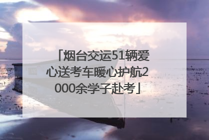 烟台交运51辆爱心送考车暖心护航2000余学子赴考