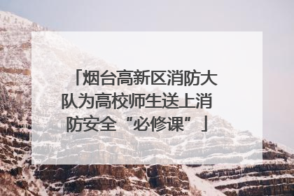 烟台高新区消防大队为高校师生送上消防安全“必修课”
