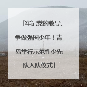牢记党的教导、争做强国少年！青岛举行示范性少先队入队仪式