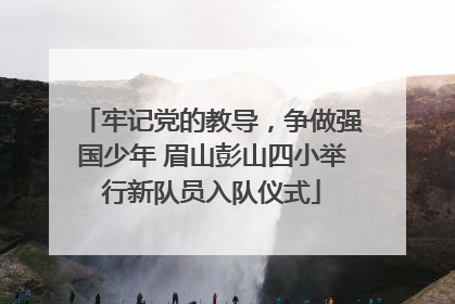 牢记党的教导，争做强国少年 眉山彭山四小举行新队员入队仪式