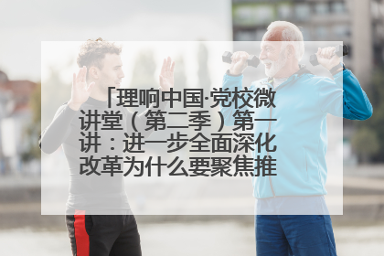 理响中国·党校微讲堂（第二季）第一讲：进一步全面深化改革为什么要聚焦推进中国式现代化