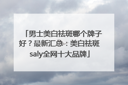 男士美白祛斑哪个牌子好？最新汇总：美白祛斑saly全网十大品牌