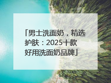 男士洗面奶，精选护肤：2025十款好用洗面奶品牌