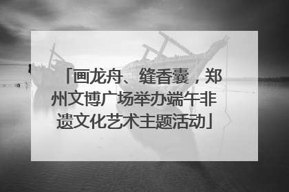 画龙舟、缝香囊，郑州文博广场举办端午非遗文化艺术主题活动