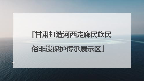甘肃打造河西走廊民族民俗非遗保护传承展示区