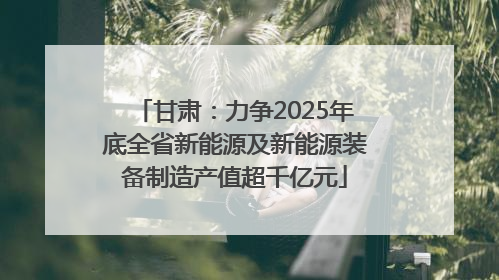 甘肃：力争2025年底全省新能源及新能源装备制造产值超千亿元
