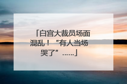 白宫大裁员场面混乱！“有人当场哭了”……