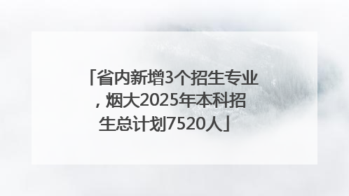 省内新增3个招生专业，烟大2025年本科招生总计划7520人