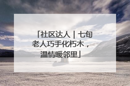 社区达人｜七旬老人巧手化朽木，温情暖邻里