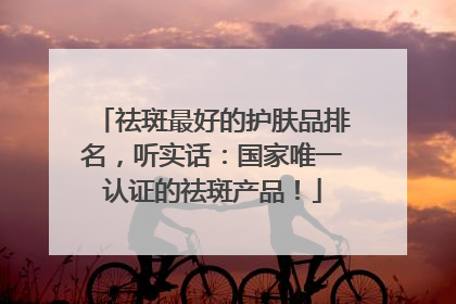 祛斑最好的护肤品排名，听实话：国家唯一认证的祛斑产品！