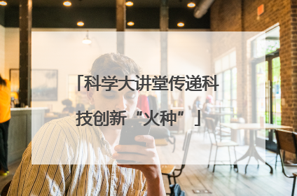 科学大讲堂传递科技创新“火种”