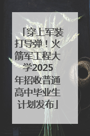 穿上军装打导弹！火箭军工程大学2025年招收普通高中毕业生计划发布