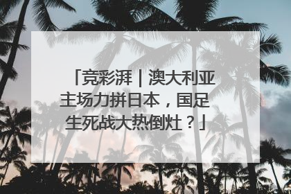 竞彩湃｜澳大利亚主场力拼日本，国足生死战大热倒灶？