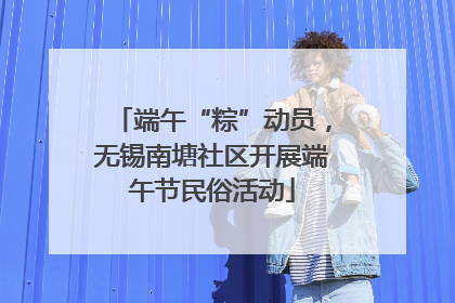 端午“粽”动员，无锡南塘社区开展端午节民俗活动
