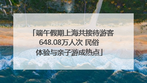端午假期上海共接待游客648.08万人次 民俗体验与亲子游成热点