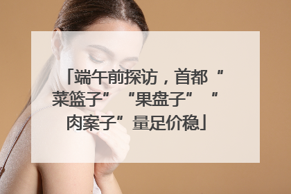 端午前探访，首都“菜篮子”“果盘子”“肉案子”量足价稳