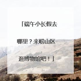 端午小长假去哪里？来崂山区逛博物馆吧！