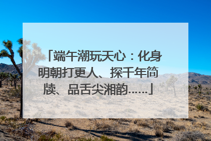 端午潮玩天心：化身明朝打更人、探千年简牍、品舌尖湘韵……