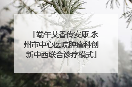 端午艾香传安康 永州市中心医院肿瘤科创新中西联合诊疗模式