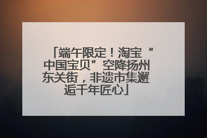 端午限定！淘宝“中国宝贝”空降扬州东关街，非遗市集邂逅千年匠心