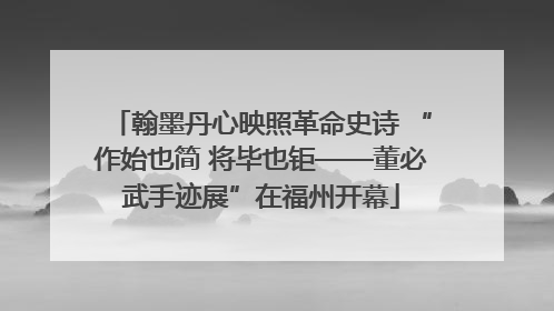 翰墨丹心映照革命史诗 “作始也简 将毕也钜——董必武手迹展”在福州开幕