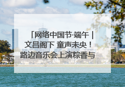 网络中国节·端午｜文昌阁下 童声未央！路边音乐会上演粽香与童真的诗意交响