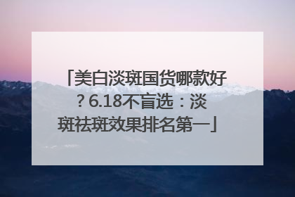 美白淡斑国货哪款好？6.18不盲选：淡斑祛斑效果排名第一