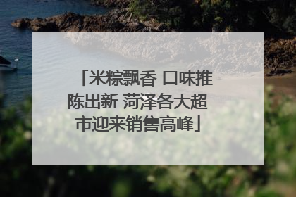 米粽飘香 口味推陈出新 菏泽各大超市迎来销售高峰