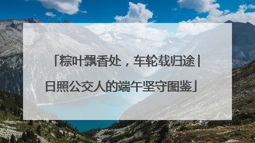 粽叶飘香处，车轮载归途│日照公交人的端午坚守图鉴