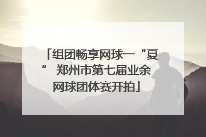 组团畅享网球一“夏” 郑州市第七届业余网球团体赛开拍