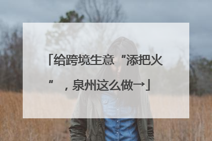 给跨境生意“添把火”，泉州这么做→
