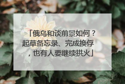 俄乌和谈前景如何？起草备忘录、完成换俘，也有人要继续拱火