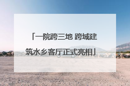 一院跨三地 跨域建筑水乡客厅正式亮相