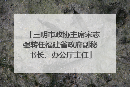 三明市政协主席宋志强转任福建省政府副秘书长、办公厅主任