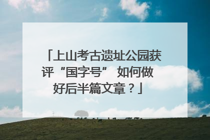 上山考古遗址公园获评“国字号” 如何做好后半篇文章？