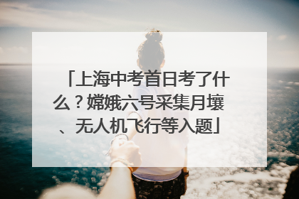 上海中考首日考了什么？嫦娥六号采集月壤、无人机飞行等入题
