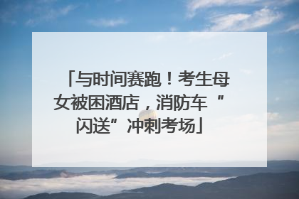 与时间赛跑！考生母女被困酒店，消防车“闪送”冲刺考场